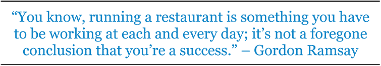 “You know, running a restaurant is something you have to be working at each and every day; it’s not a foregone conclusion that you’re a success.” – Gordon Ramsay